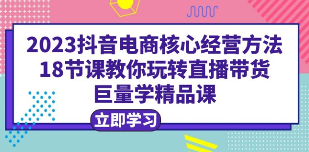 2023抖音电商核心经营方法：18节课教你玩转直播带货，巨量学精品课