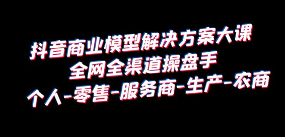 抖音商业 模型解决方案大课 全网全渠道操盘手 个人-零售-服务商-生产-农商