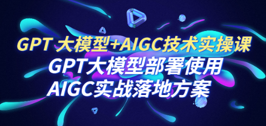 GPT 大模型+AIGC技术实操课：GPT 大模型部署使用 AIGC实战落地方案